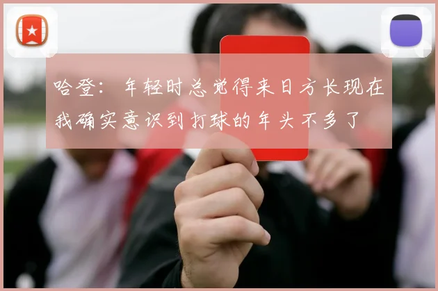 哈登：年轻时总觉得来日方长现在我确实意识到打球的年头不多了