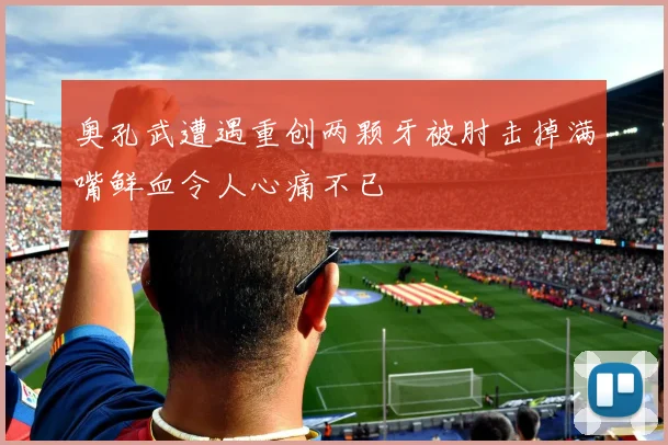 奥孔武遭遇重创两颗牙被肘击掉满嘴鲜血令人心痛不已