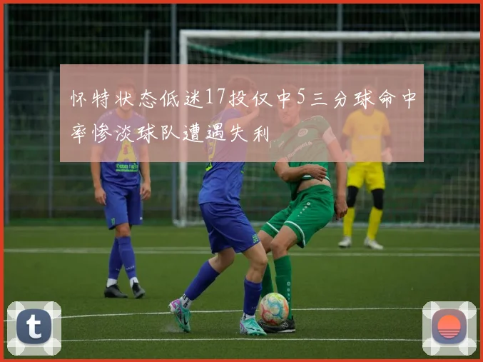 怀特状态低迷17投仅中5三分球命中率惨淡球队遭遇失利