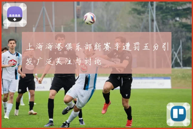 上海海港俱乐部新赛季遭罚五分引发广泛关注与讨论