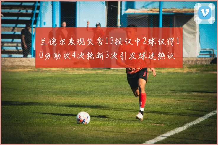 兰德尔表现失常13投仅中2球仅得10分助攻4次抢断3次引发球迷热议