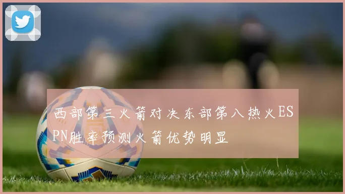 西部第三火箭对决东部第八热火ESPN胜率预测火箭优势明显