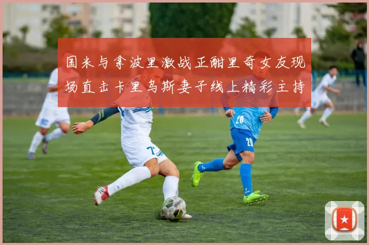 国米与拿波里激战正酣里奇女友现场直击卡里乌斯妻子线上精彩主持