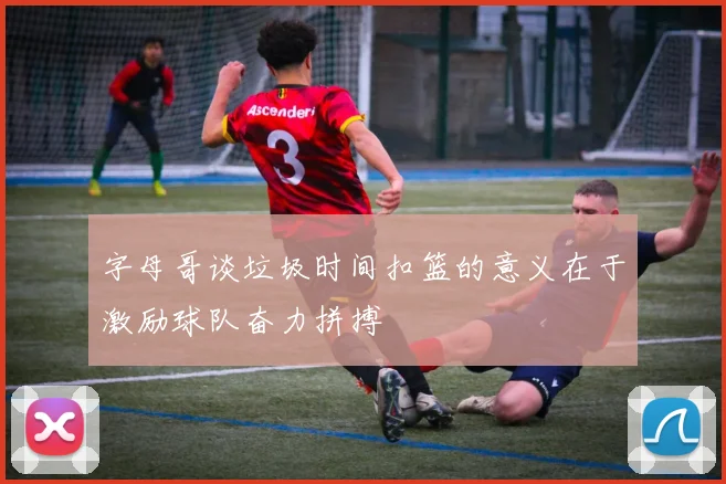字母哥谈垃圾时间扣篮的意义在于激励球队奋力拼搏