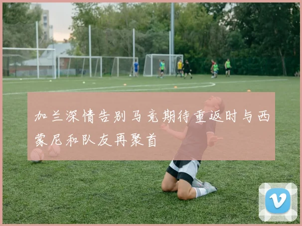 加兰深情告别马竞期待重返时与西蒙尼和队友再聚首