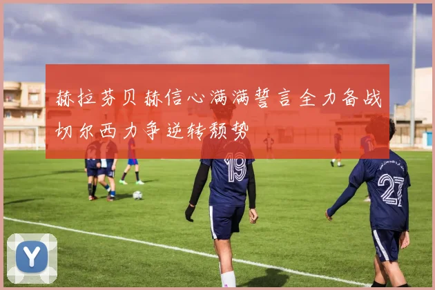 赫拉芬贝赫信心满满誓言全力备战切尔西力争逆转颓势