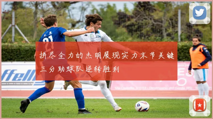 拼尽全力的杰明展现实力末节关键三分助球队逆转胜利