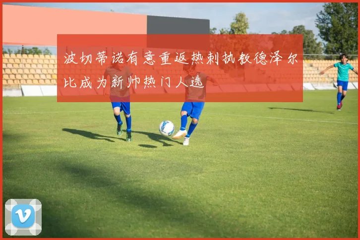 波切蒂诺有意重返热刺执教德泽尔比成为新帅热门人选