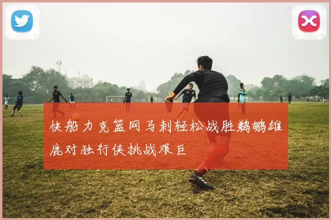 快船力克篮网马刺轻松战胜鹈鹕雄鹿对独行侠挑战艰巨