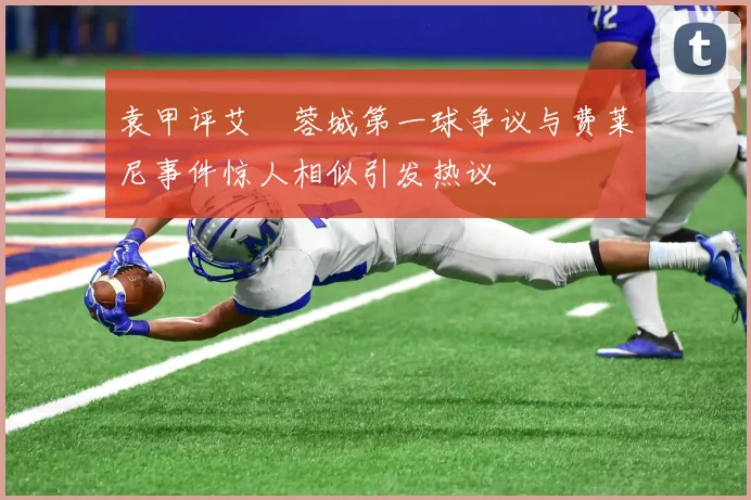 袁甲评艾堃蓉城第一球争议与费莱尼事件惊人相似引发热议