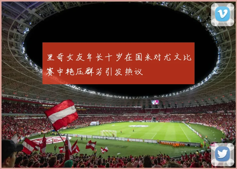 里奇女友年长十岁在国米对尤文比赛中艳压群芳引发热议