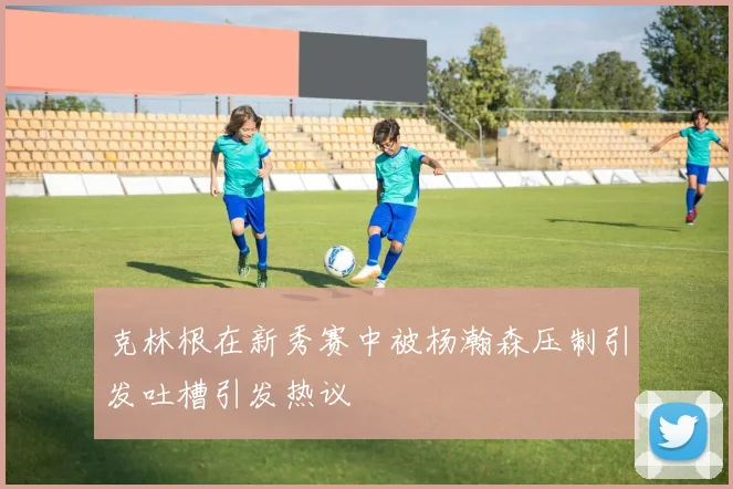 克林根在新秀赛中被杨瀚森压制引发吐槽引发热议