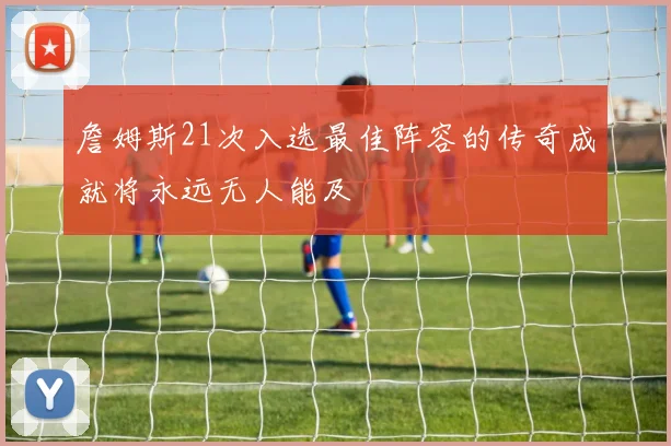 詹姆斯21次入选最佳阵容的传奇成就将永远无人能及