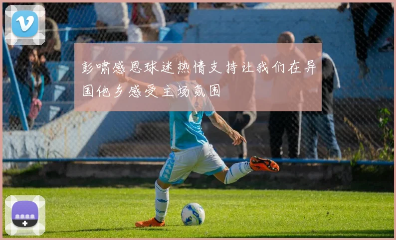 彭啸感恩球迷热情支持让我们在异国他乡感受主场氛围