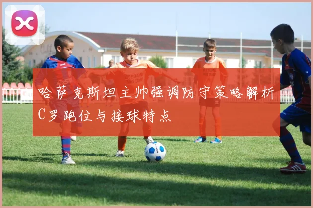 哈萨克斯坦主帅强调防守策略解析C罗跑位与接球特点