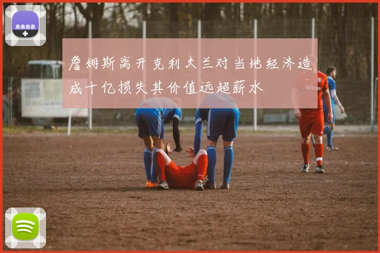 詹姆斯离开克利夫兰对当地经济造成十亿损失其价值远超薪水