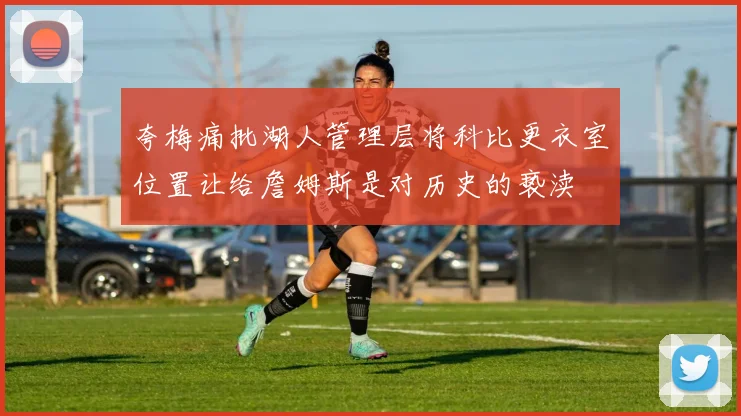 夸梅痛批湖人管理层将科比更衣室位置让给詹姆斯是对历史的亵渎