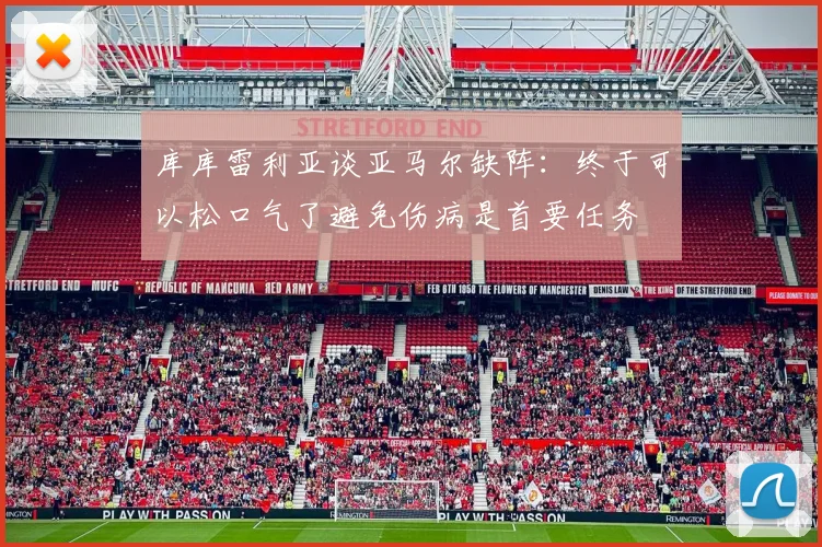 库库雷利亚谈亚马尔缺阵：终于可以松口气了避免伤病是首要任务