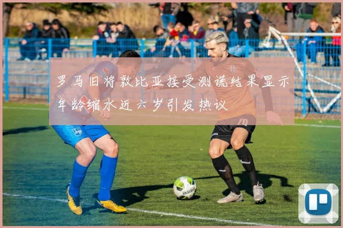 罗马旧将敦比亚接受测谎结果显示年龄缩水近六岁引发热议