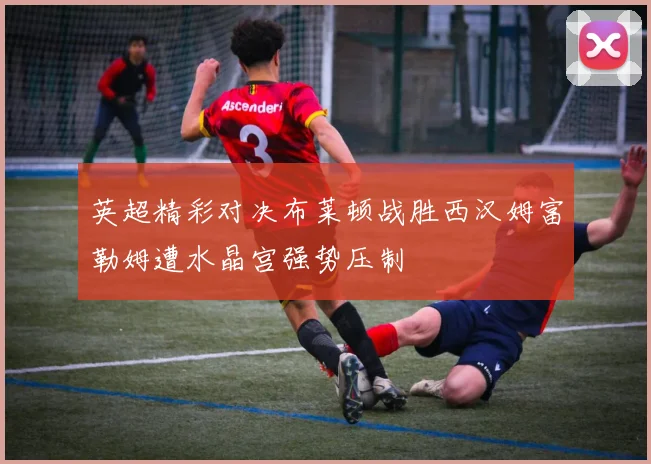 英超精彩对决布莱顿战胜西汉姆富勒姆遭水晶宫强势压制