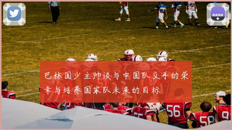 巴林国少主帅谈与中国队交手的荣幸与培养国家队未来的目标