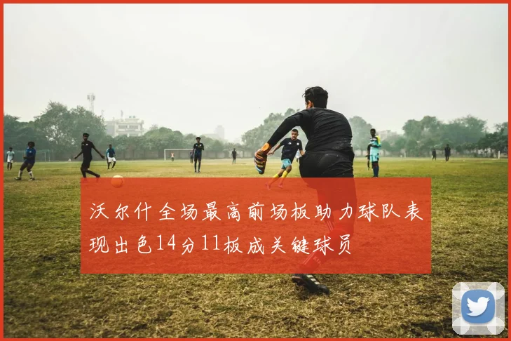 沃尔什全场最高前场板助力球队表现出色14分11板成关键球员