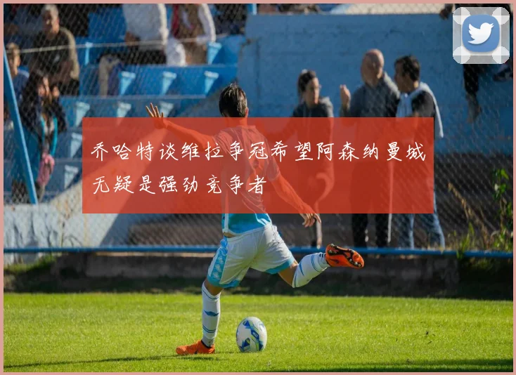 乔哈特谈维拉争冠希望阿森纳曼城无疑是强劲竞争者
