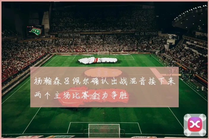 杨瀚森吕佩尔确认出战混音接下来两个主场比赛全力争胜