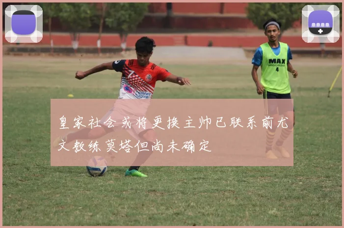 皇家社会或将更换主帅已联系前尤文教练莫塔但尚未确定