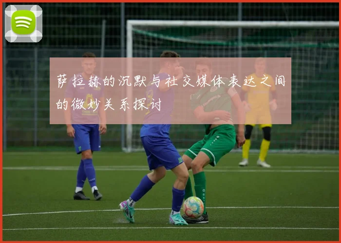 萨拉赫的沉默与社交媒体表达之间的微妙关系探讨