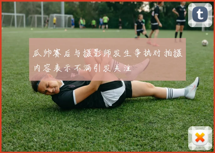 瓜帅赛后与摄影师发生争执对拍摄内容表示不满引发关注