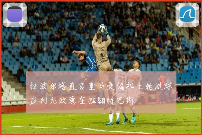 拉波尔塔直言皇马受偏袒上轮进球应判无效意在推翻特巴斯