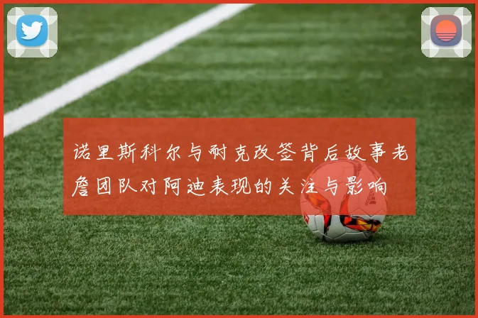 诺里斯科尔与耐克改签背后故事老詹团队对阿迪表现的关注与影响