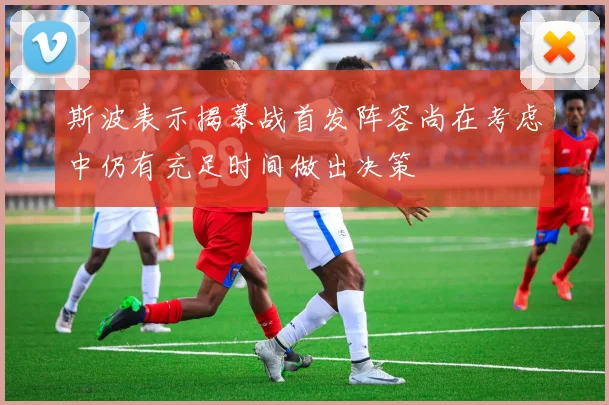 斯波表示揭幕战首发阵容尚在考虑中仍有充足时间做出决策