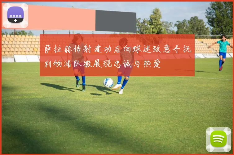 萨拉赫传射建功后向球迷致意手抚利物浦队徽展现忠诚与热爱
