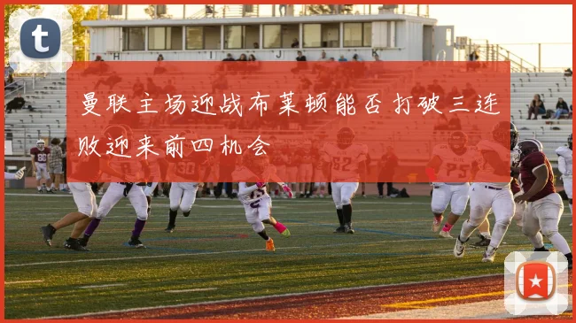 曼联主场迎战布莱顿能否打破三连败迎来前四机会