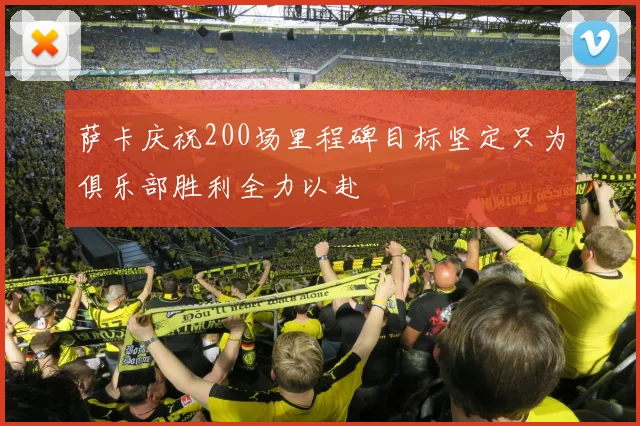 萨卡庆祝200场里程碑目标坚定只为俱乐部胜利全力以赴