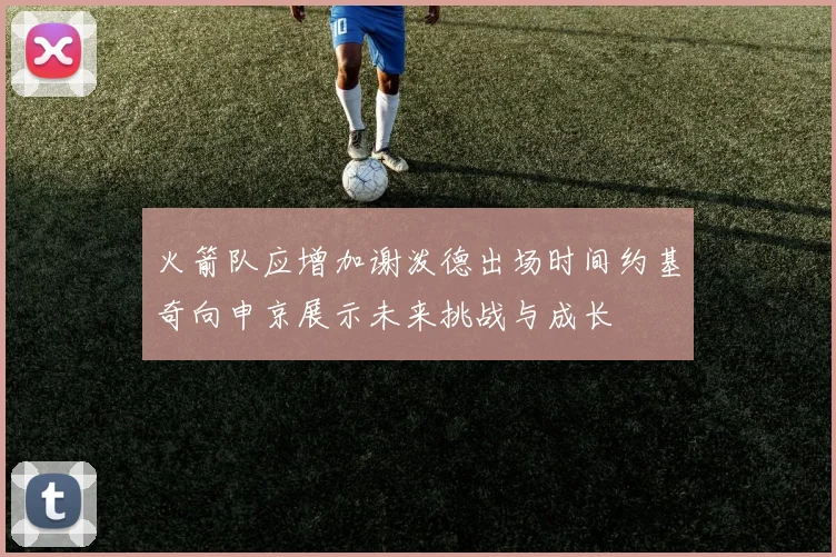 火箭队应增加谢泼德出场时间约基奇向申京展示未来挑战与成长