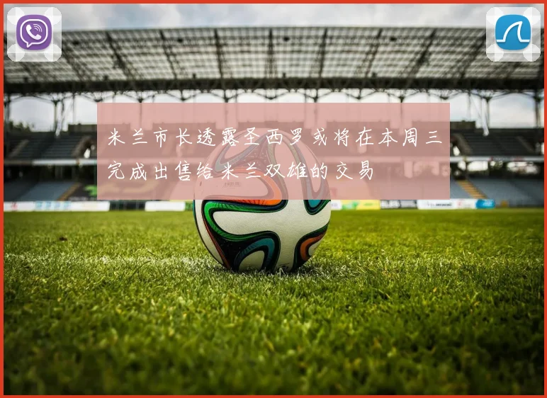 米兰市长透露圣西罗或将在本周三完成出售给米兰双雄的交易