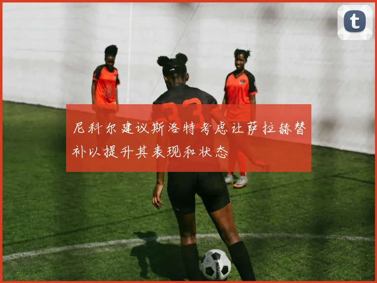 尼科尔建议斯洛特考虑让萨拉赫替补以提升其表现和状态