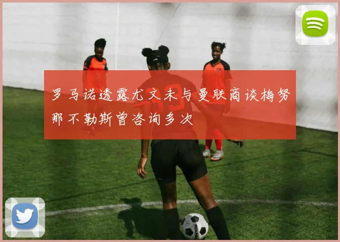 罗马诺透露尤文未与曼联商谈梅努那不勒斯曾咨询多次