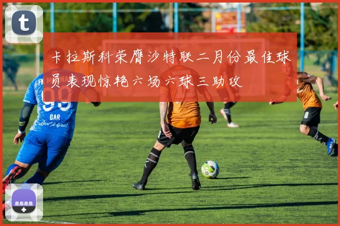 卡拉斯科荣膺沙特联二月份最佳球员表现惊艳六场六球三助攻