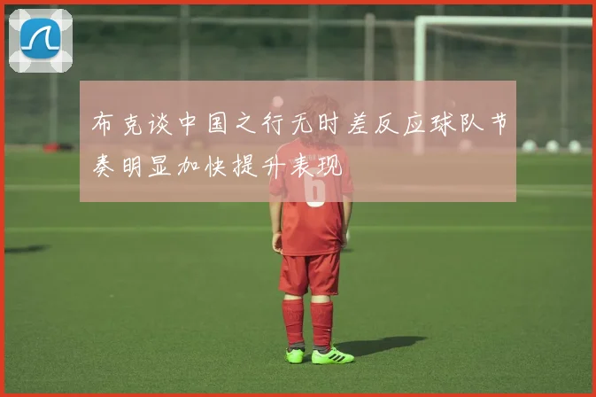布克谈中国之行无时差反应球队节奏明显加快提升表现